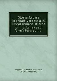 Glossariu care coprinde vorbele d'in limb'a rom?na straine prin originea sau form'a loru, cumu .