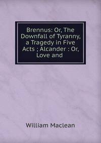 Brennus: Or, The Downfall of Tyranny, a Tragedy in Five Acts ; Alcander : Or, Love and .
