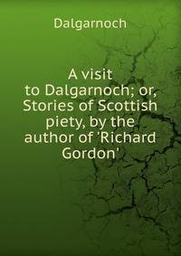 A visit to Dalgarnoch; or, Stories of Scottish piety, by the author of 'Richard Gordon'.