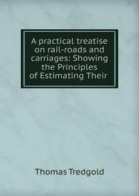 A practical treatise on rail-roads and carriages: Showing the Principles of Estimating Their .