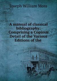A manual of classical bibliography: Comprising a Copious Detail of the Various Editions of the .