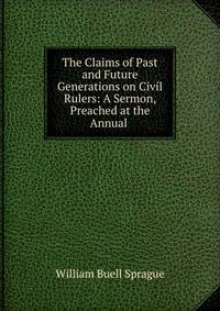 The Claims of Past and Future Generations on Civil Rulers: A Sermon, Preached at the Annual .