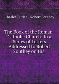 The Book of the Roman-Catholic Church: In a Series of Letters Addressed to Robert Southey on His .