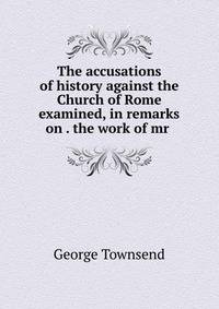 The accusations of history against the Church of Rome examined, in remarks on . the work of mr .