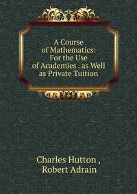 A Course of Mathematics: For the Use of Academies . as Well as Private Tuition