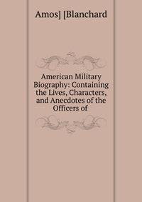 American Military Biography: Containing the Lives, Characters, and Anecdotes of the Officers of .