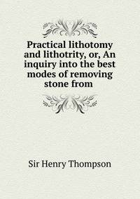 Practical lithotomy and lithotrity, or, An inquiry into the best modes of removing stone from .