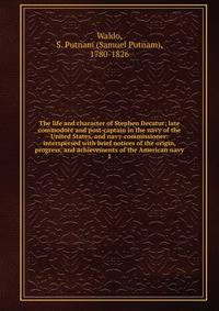 The life and character of Stephen Decatur; late commodore and post-captain in the navy of the United States, and navy-commissioner: interspersed with brief notices of the origin, progress, and achievements of the American navy. 1