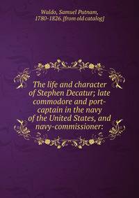 The life and character of Stephen Decatur; late commodore and port-captain in the navy of the United States, and navy-commissioner: