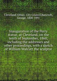 Inauguration of the Perry statue, at Cleveland, on the tenth of September, 1860; including the addresses and other proceedings, with a sketch of William Walcutt the sculptor