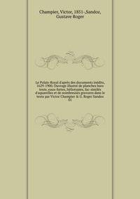 Le Palais-Royal d'apr?s des documents in?dits, 1629-1900. Ouvrage illustr? de planches hors texte, eaux-fortes, h?liotypies, fac-simil?s d'aquarelles et de nombreuses gravures dans le texte par Victor Champier &amp; G. Roger Sandoz