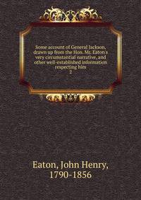 Some account of General Jackson, drawn up from the Hon. Mr. Eaton's very circumstantial narrative, and other well-established information respecting him