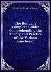 The Builder's Complete Guide: Comprehending the Theory and Practice of the Various Branches of .