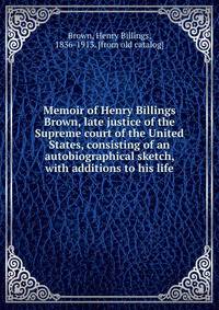 Memoir of Henry Billings Brown, late justice of the Supreme court of the United States, consisting of an autobiographical sketch, with additions to his life