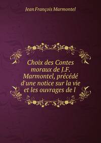 Choix des Contes moraux de J.F. Marmontel, pr?c?d? d'une notice sur la vie et les ouvrages de l .