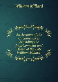 An Account of the Circumstances Attending the Imprisonment and Death of the Late William Millard .
