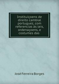 Instituicoens de direito cambial portuguez, com referencias as leis, ordenacoens, e costumes das .