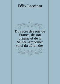 Du sacre des rois de France, de son origine et de la Sainte-Ampoule: suivi du detail des .