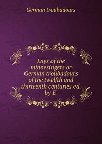 Lays of the minnesingers or German troubadours of the twelfth and thirteenth centuries ed. by E .