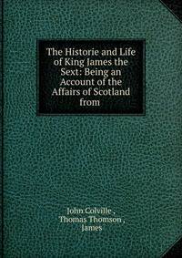 The Historie and Life of King James the Sext: Being an Account of the Affairs of Scotland from .