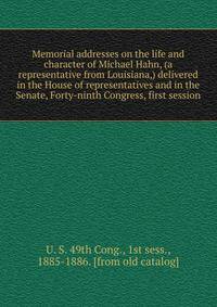 Memorial addresses on the life and character of Michael Hahn, (a representative from Louisiana,) delivered in the House of representatives and in the Senate, Forty-ninth Congress, first session