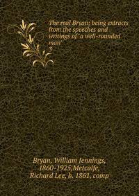 The real Bryan; being extracts from the speeches and writings of "a well-rounded man" . 3