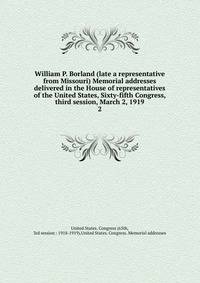 William P. Borland (late a representative from Missouri) Memorial addresses delivered in the House of representatives of the United States, Sixty-fifth Congress, third session, March 2, 1919. 2