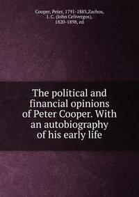 The political and financial opinions of Peter Cooper. With an autobiography of his early life