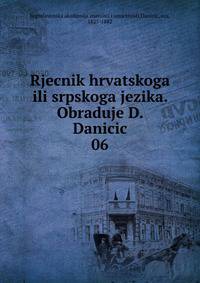 Rjecnik hrvatskoga ili srpskoga jezika. Obraduje D. Danicic. 06