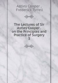 The Lectures of Sir Astley Cooper . on the Principles and Practice of Surgery. 3