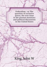 Federalism : or The question of exclusive power, the true issue in the present monetary and political discussions in the United States