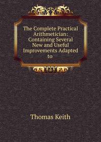 The Complete Practical Arithmetician: Containing Several New and Useful Improvements Adapted to .