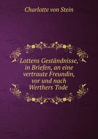 Lottens Gestandnisse, in Briefen, an eine vertraute Freundin, vor und nach Werthers Tode .