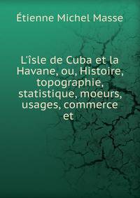L'?sle de Cuba et la Havane, ou, Histoire, topographie, statistique, moeurs, usages, commerce et .