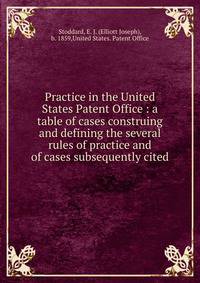 Practice in the United States Patent Office : a table of cases construing and defining the several rules of practice and of cases subsequently cited