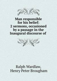 Man responsible for his belief: 2 sermons, occasioned by a passage in the Inaugural discourse of .