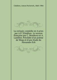 La cerisaie; com?die en 4 actes par A.P. Tchekhov. 1e version fran?aise par C. Mostkova et A. Lamblot. Pr?c?d?e d'un po?me de Wega et d'une ?tude du Alexandre Eck