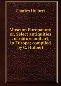 Museum Europ?um; or, Select antiquities . of nature and art, in Europe; compiled by C. Hulbert