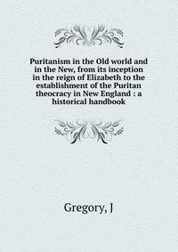 Puritanism in the Old world and in the New, from its inception in the reign of Elizabeth to the establishment of the Puritan theocracy in New England : a historical handbook