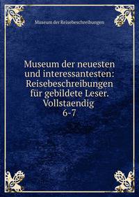 Museum der neuesten und interessantesten: Reisebeschreibungen fr gebildete Leser. Vollstaendig .. 6-7