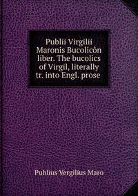 Publii Virgilii Maronis Bucolicon liber. The bucolics of Virgil, literally tr. into Engl. prose .