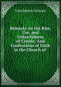 Remarks on the Rise, Use, and Unlawfulness of Creeds: And Confessions of Faith in the Church of .