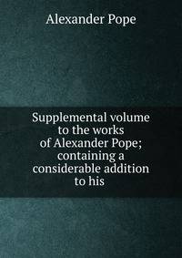 Supplemental volume to the works of Alexander Pope; containing a considerable addition to his .