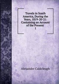 Travels in South America, During the Years, 1819-20-21: Containing an Account of the Present .. 1