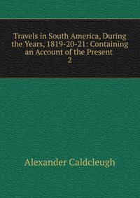 Travels in South America, During the Years, 1819-20-21: Containing an Account of the Present .. 2