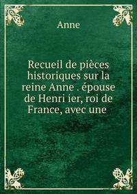 Recueil de pieces historiques sur la reine Anne . epouse de Henri ier, roi de France, avec une .
