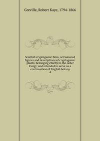 Scottish cryptogamic flora, or Coloured figures and descriptions of cryptogamic plants, belonging chiefly to the order Fungi; and intended to serve as a continuation of English botany. 4