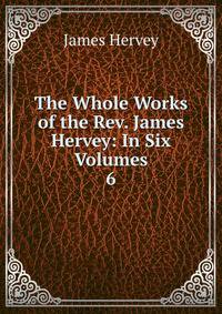 The Whole Works of the Rev. James Hervey: In Six Volumes. 6