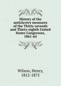 History of the antislavery measures of the Thirty-seventh and Thirty-eighth United States Congresses, 1861-64