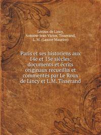 Paris et ses historiens aux 14e et 15e siecles; documents et ecrits originaux recueillis et commentes par Le Roux de Lincy et L.M. Tisserand
